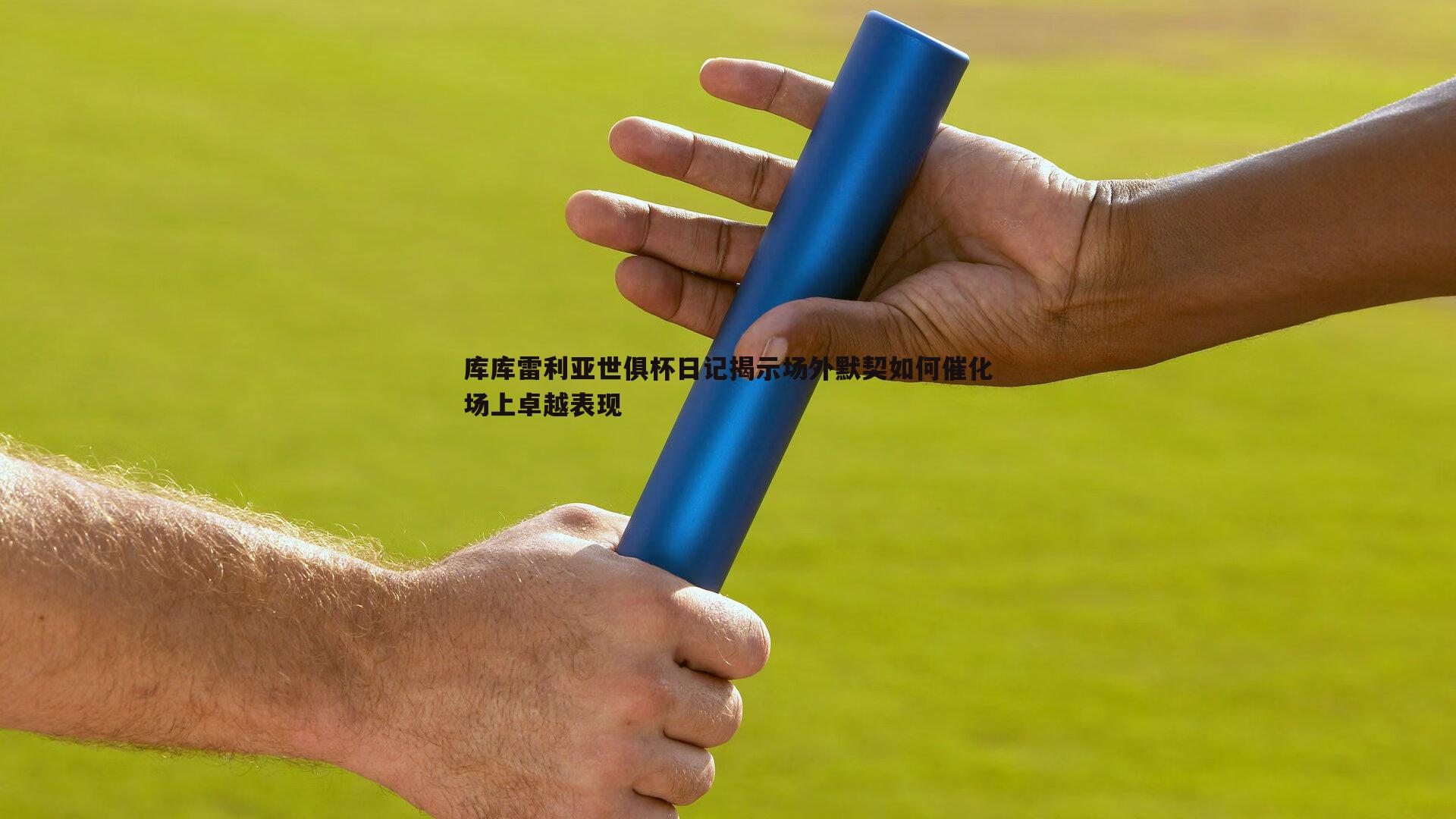 库库雷利亚世俱杯日记揭示场外默契如何催化场上卓越表现