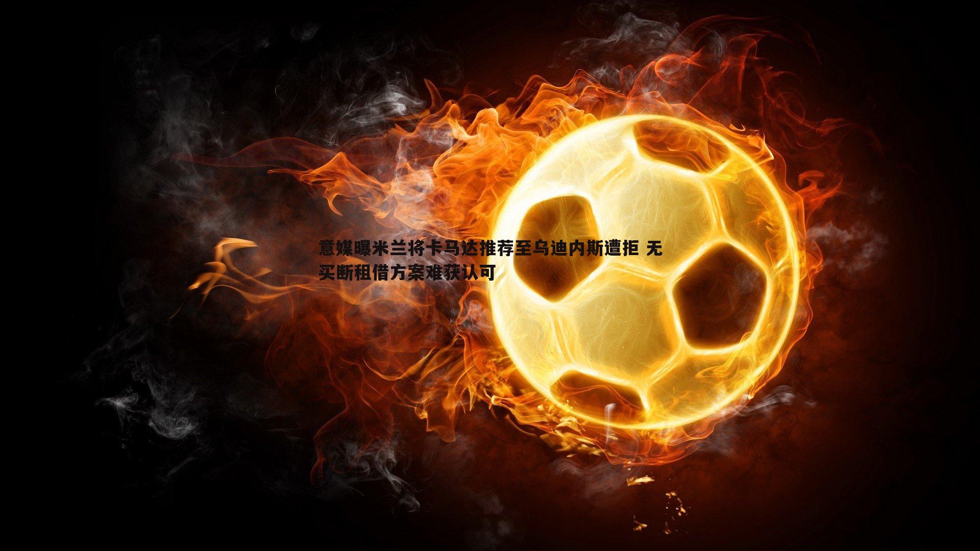 意媒曝米兰将卡马达推荐至乌迪内斯遭拒 无买断租借方案难获认可