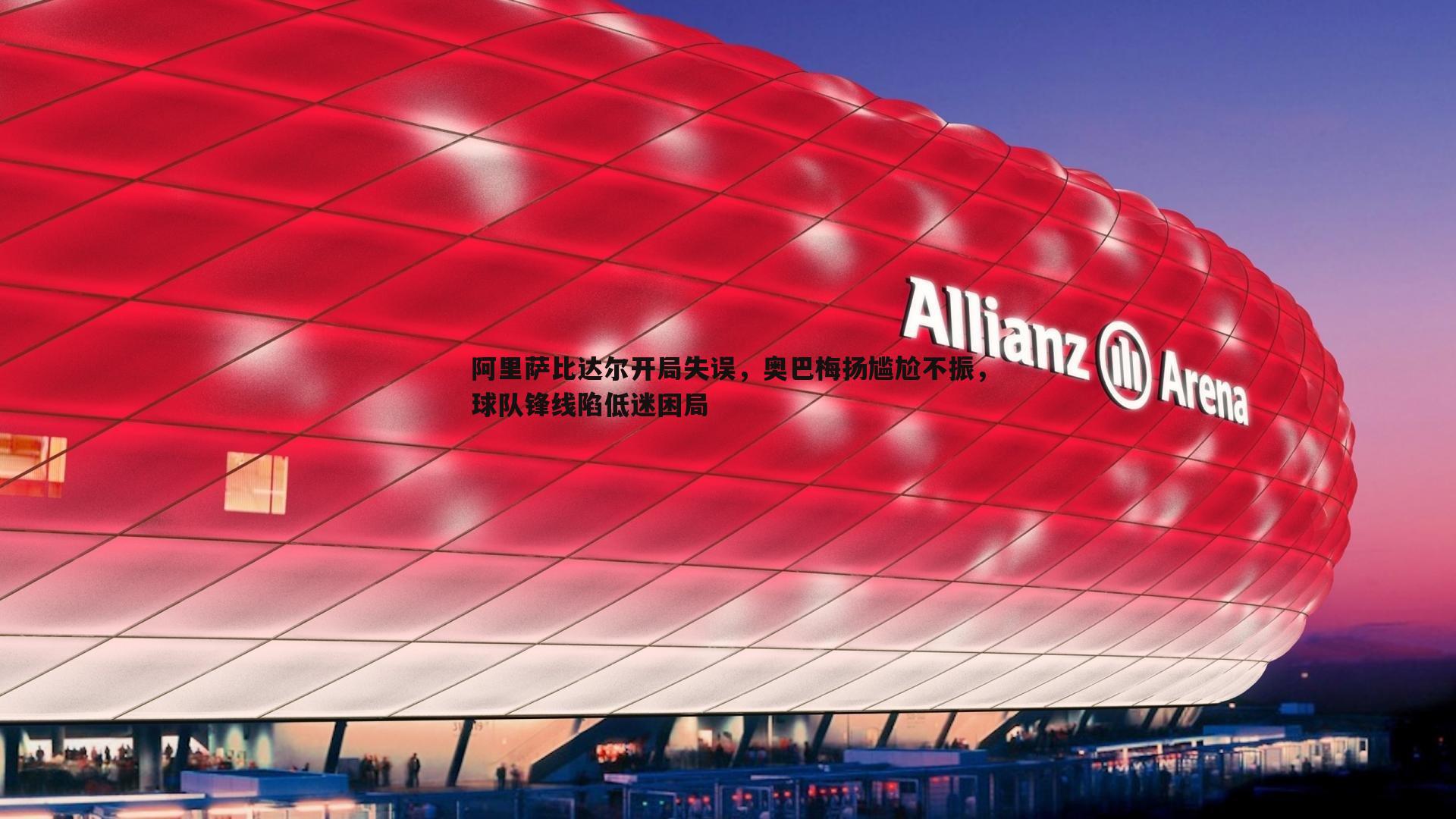 pa真人视讯-阿里萨比达尔开局失误，奥巴梅扬尴尬不振，球队锋线陷低迷困局
